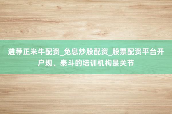 遴荐正米牛配资_免息炒股配资_股票配资平台开户规、泰斗的培训机构是关节