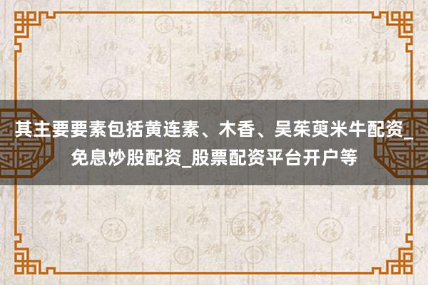 其主要要素包括黄连素、木香、吴茱萸米牛配资_免息炒股配资_股票配资平台开户等